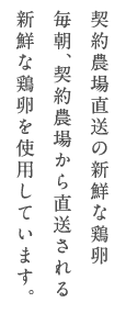 契約農場直送の新鮮な鶏卵毎朝、契約農場から直送される新鮮な鶏卵を使用しています。