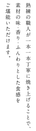 熟練の職人が一本一本丁寧に焼き上げることで、素材の味・香り・ふんわりとした食感をご堪能いただけます。