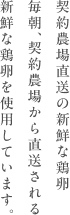 契約農場直送の新鮮な鶏卵毎朝、契約農場から直送される新鮮な鶏卵を使用しています。