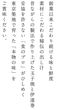 創業以来こだわり続ける味と鮮度　素材にこだわる秘伝の出し汁　昔ながらの製法で作り上げた玉子焼きと伊達巻　妥協を許さない「食のプロ」がひひしめく　東京築地で育った「本物の味」を　ご賞味ください。